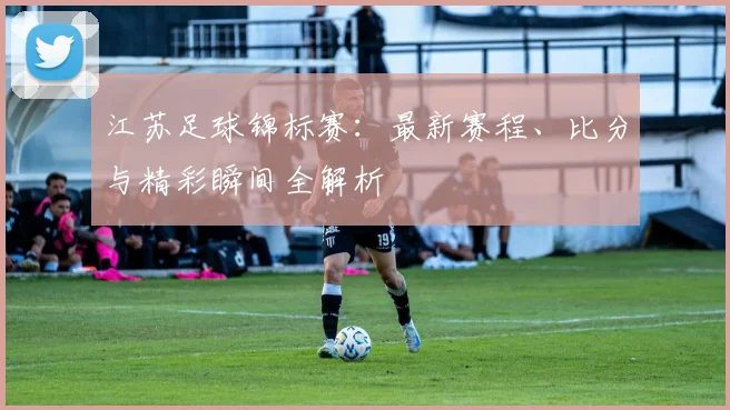 江苏足球锦标赛：最新赛程、比分与精彩瞬间全解析