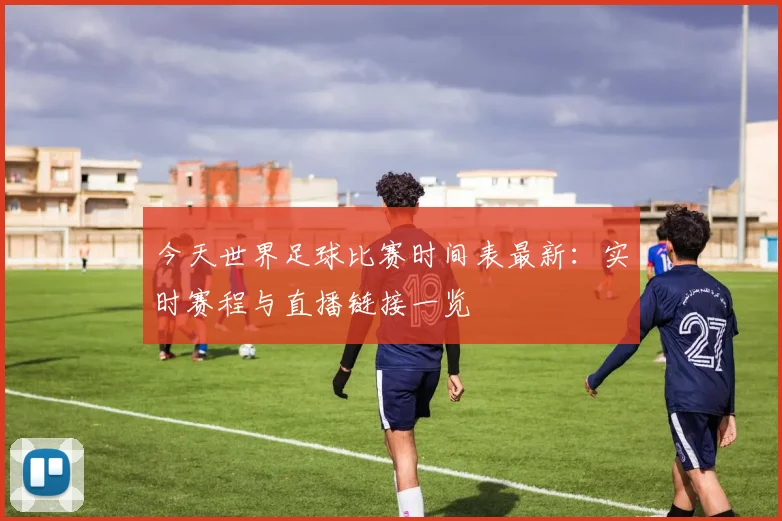 今天世界足球比赛时间表最新：实时赛程与直播链接一览