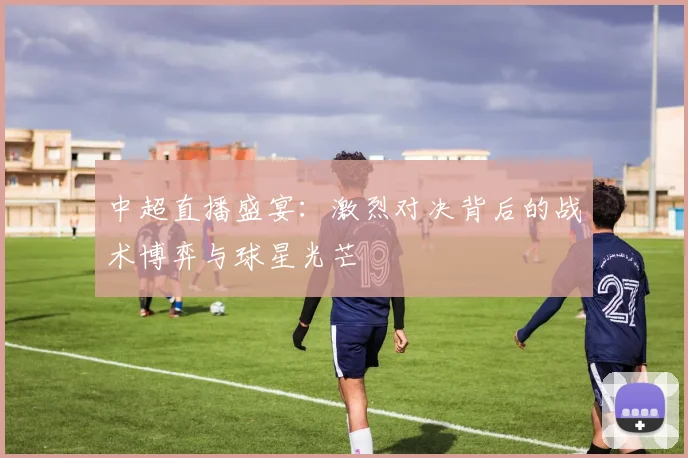 中超直播盛宴：激烈对决背后的战术博弈与球星光芒