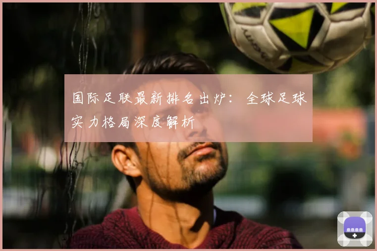 国际足联最新排名出炉：全球足球实力格局深度解析