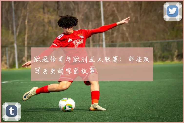 欧冠传奇与欧洲五大联赛：那些改写历史的绿茵故事