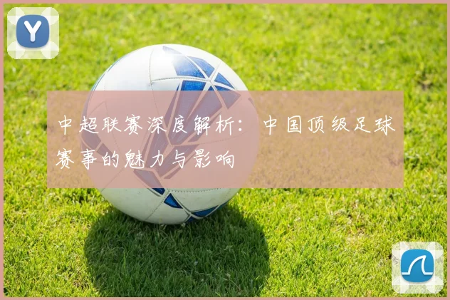 中超联赛深度解析：中国顶级足球赛事的魅力与影响