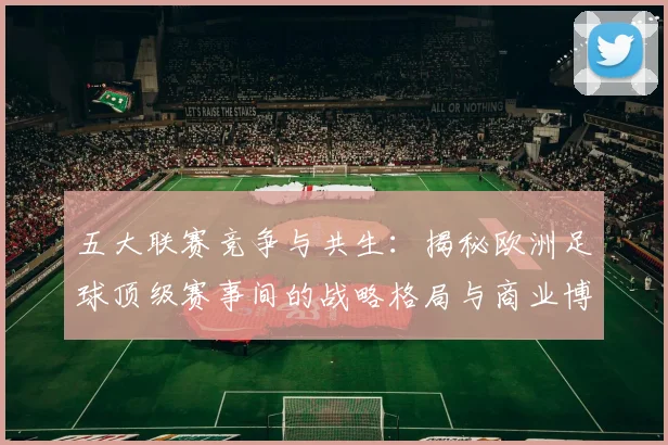 五大联赛竞争与共生:揭秘欧洲足球顶级赛事间的战略格局与商业博弈