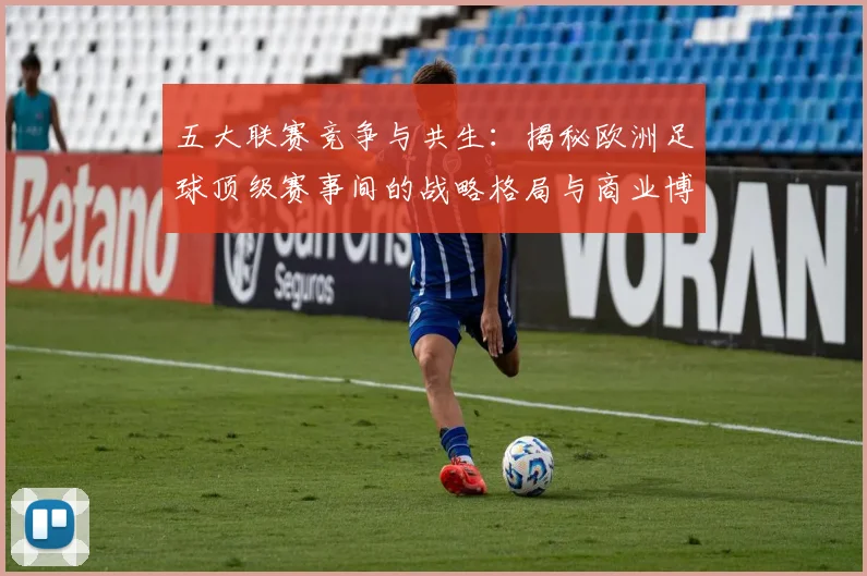 五大联赛竞争与共生：揭秘欧洲足球顶级赛事间的战略格局与商业博弈