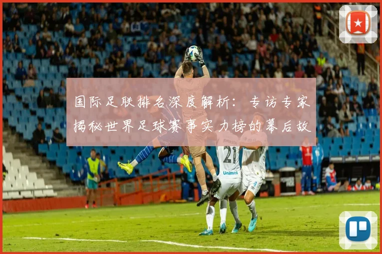 国际足联排名深度解析：专访专家揭秘世界足球赛事实力榜的幕后故事