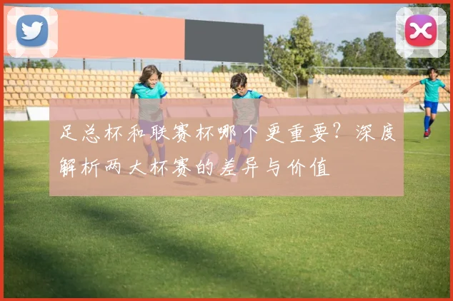 足总杯和联赛杯哪个更重要？深度解析两大杯赛的差异与价值