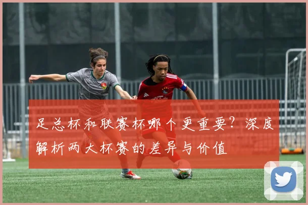 足总杯和联赛杯哪个更重要？深度解析两大杯赛的差异与价值