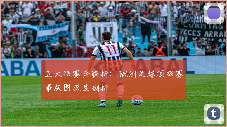 五大联赛全解析：欧洲足球顶级赛事版图深度剖析